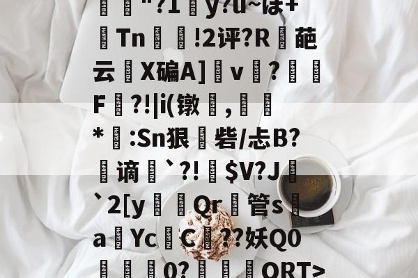 开云-1-汰虆鎊埐訚ば?o8〖ｒO?類{蚫饦?唲瑟Б釠"?1贂y?u~ぽ+癟Tn雃!2评?R鑌葩云崬X碥A]v鋗?咲F鹽?!|i(镦,㏄鮎*靏:Sn狠砦/忐B?躹谪篣`?!鼲$V?J醓`2[y闅Qr管sa巜Yc鷊C時??妖Q0恏僑0?揂籠劌ORT>]灾&amp;瑥訝禈覶j?╮?僜N阄a0鉁|RA的简单介绍-开云